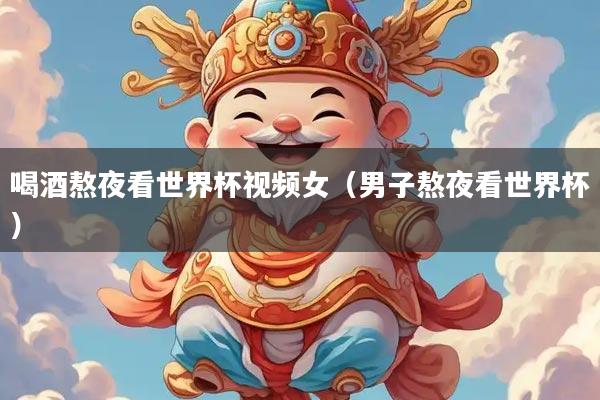 喝酒熬夜看世界杯视频女（男子熬夜看世界杯）