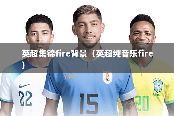英超集锦fire背景（英超纯音乐fire）